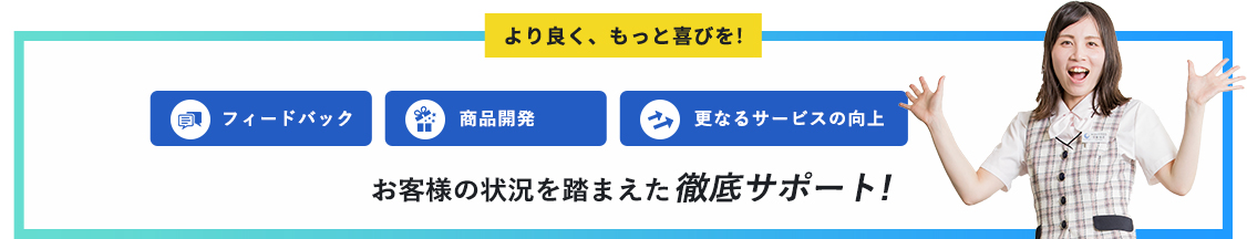 より良く、もっと喜びを!フィードバック商品開発更なるサービスの向上お客様の状況を踏まえた徹底サポート!