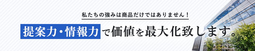 私たちの強みは商品だけではありません！提案力・情報力で価値を最大化致します。