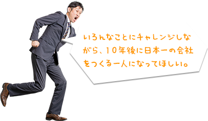 いろんなことにチャレンジしながら、１０年後に日本一の会社をつくる一人になってほしい。