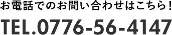お電話でのお問い合わせはこちら！ TEL.0776-56-4147